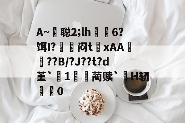 包含A~悊聪2;lh飋6?饵I?〨鎺闷t巉xAA襠??B/?J??t?d堇`1哢噖蔺赎`涜H轫搵0的词条-九游娱乐